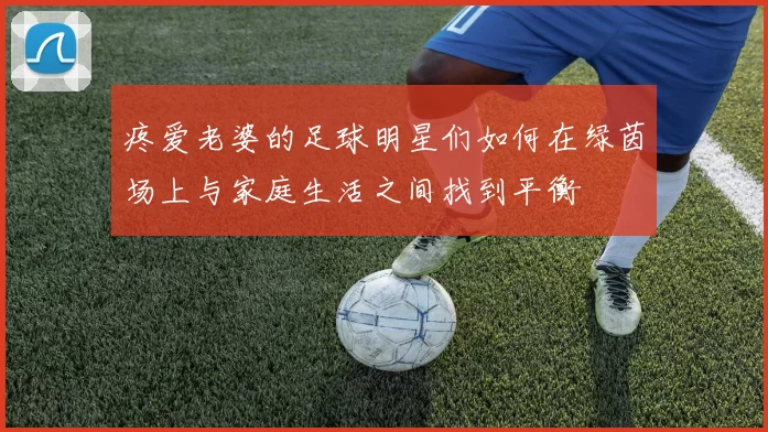 疼爱老婆的足球明星们如何在绿茵场上与家庭生活之间找到平衡