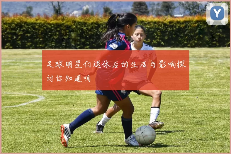 足球明星们退休后的生活与影响探讨你知道吗