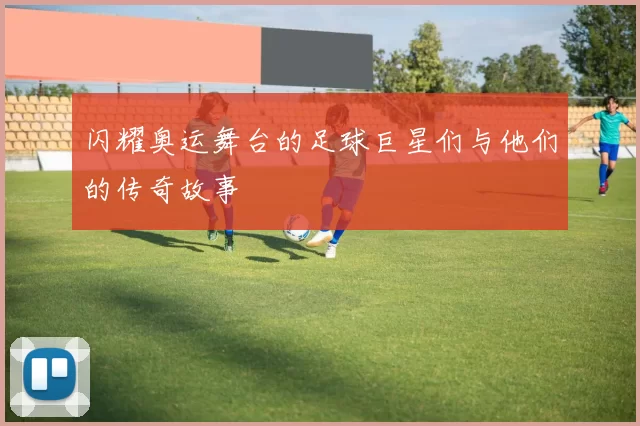 闪耀奥运舞台的足球巨星们与他们的传奇故事
