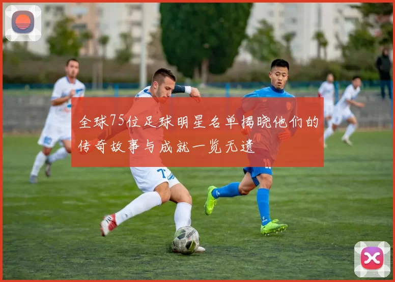 全球75位足球明星名单揭晓他们的传奇故事与成就一览无遗