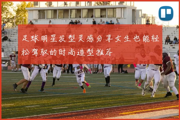 足球明星发型灵感分享女生也能轻松驾驭的时尚造型推荐