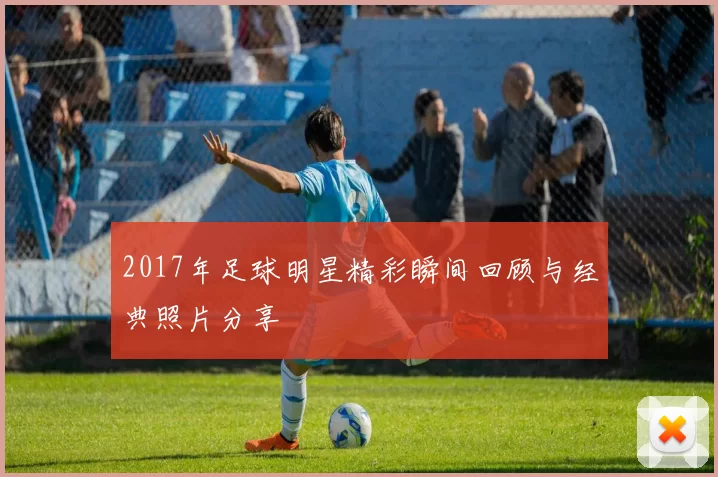 2017年足球明星精彩瞬间回顾与经典照片分享
