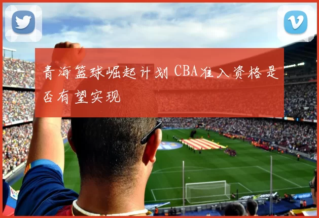 青海篮球崛起计划 CBA准入资格是否有望实现