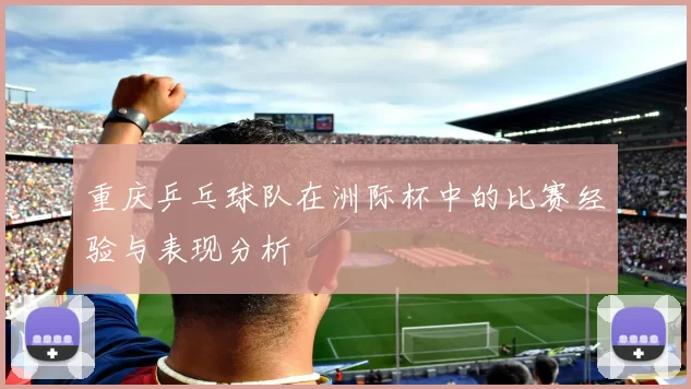 重庆乒乓球队在洲际杯中的比赛经验与表现分析