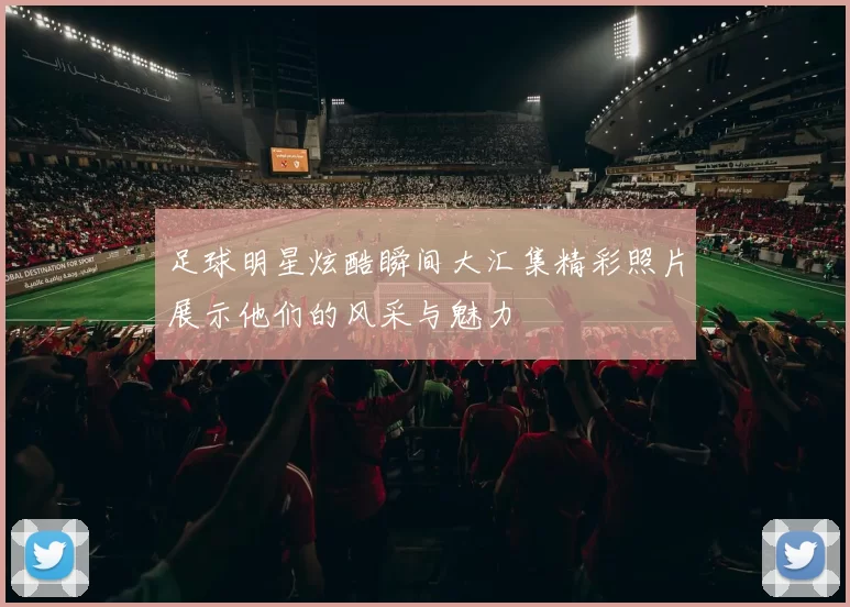 足球明星炫酷瞬间大汇集精彩照片展示他们的风采与魅力