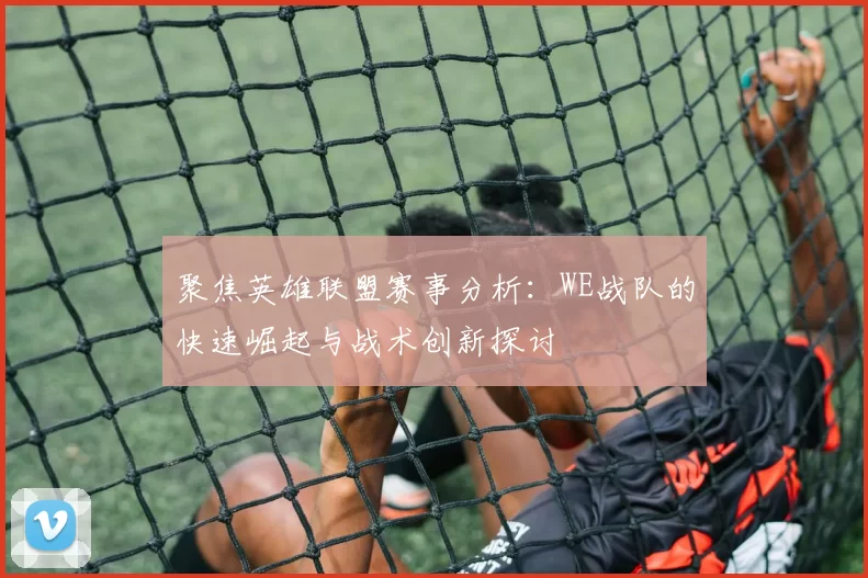 聚焦英雄联盟赛事分析：WE战队的快速崛起与战术创新探讨