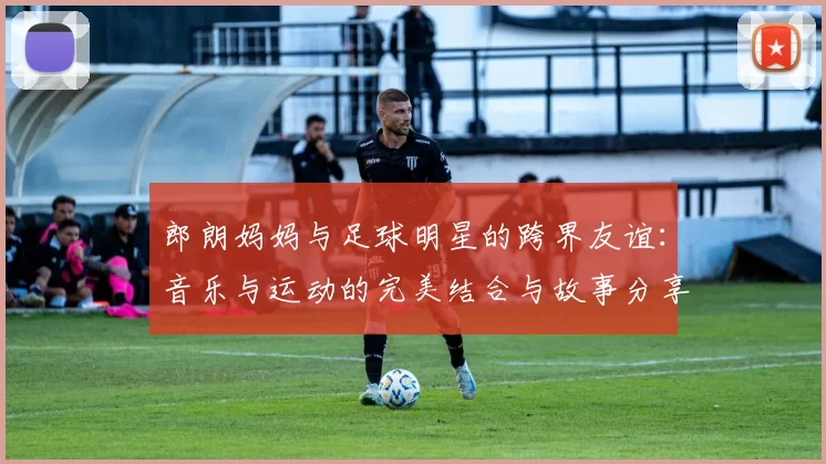 郎朗妈妈与足球明星的跨界友谊：音乐与运动的完美结合与故事分享