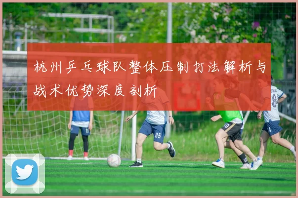 杭州乒乓球队整体压制打法解析与战术优势深度剖析