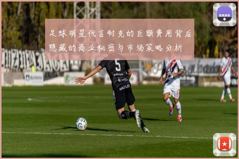 足球明星代言耐克的巨额费用背后隐藏的商业秘密与市场策略分析
