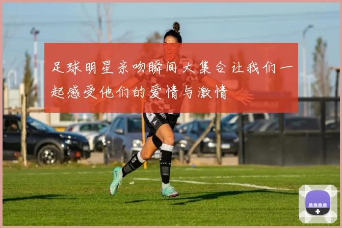 足球明星亲吻瞬间大集合让我们一起感受他们的爱情与激情