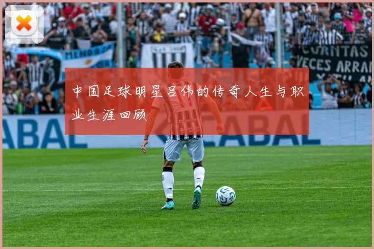 中国足球明星吕伟的传奇人生与职业生涯回顾