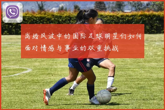 离婚风波中的国际足球明星们如何面对情感与事业的双重挑战