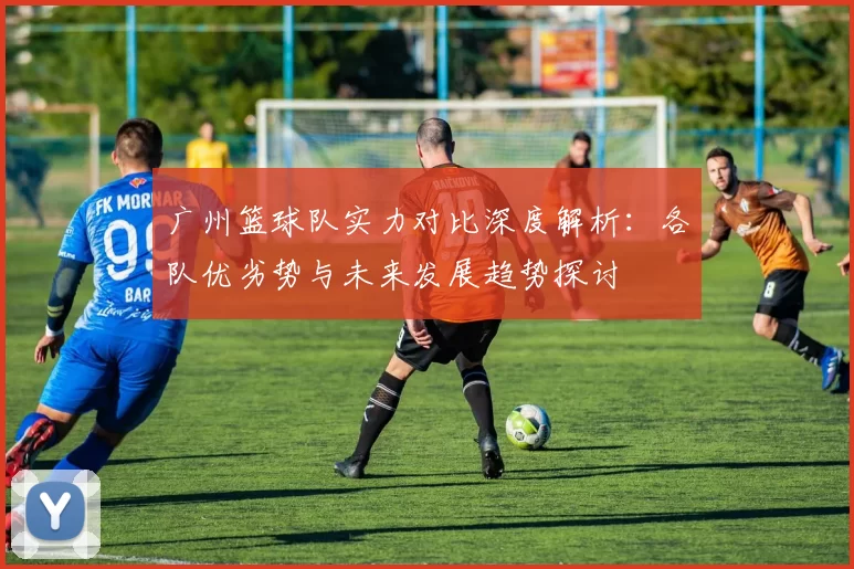 广州篮球队实力对比深度解析：各队优劣势与未来发展趋势探讨
