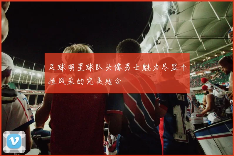 足球明星球队头像男士魅力尽显个性风采的完美结合