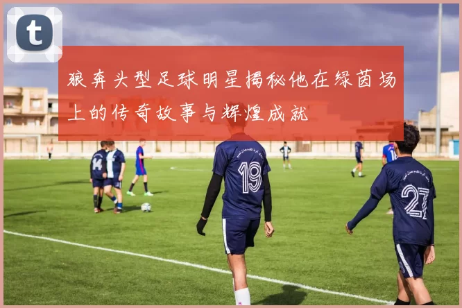 狼奔头型足球明星揭秘他在绿茵场上的传奇故事与辉煌成就