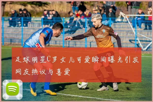 足球明星C罗女儿可爱瞬间曝光引发网友热议与喜爱