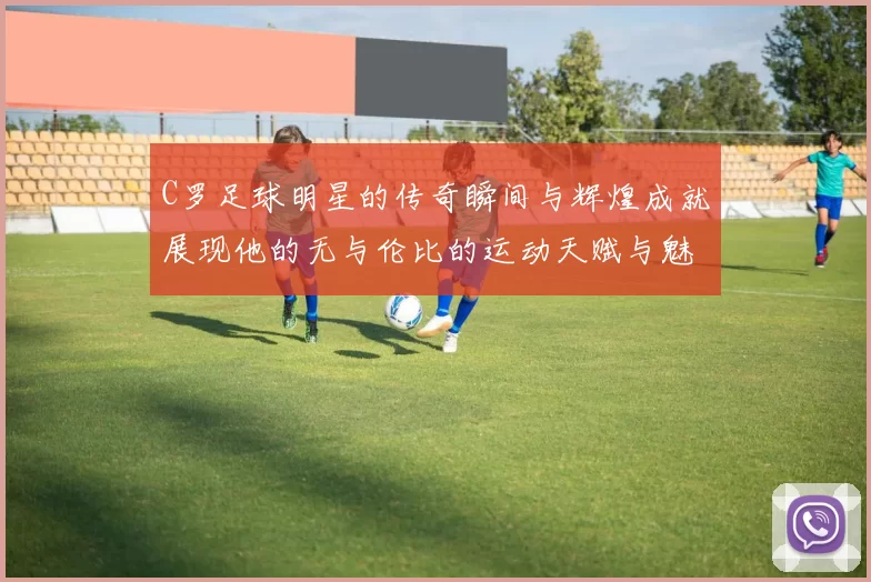 C罗足球明星的传奇瞬间与辉煌成就展现他的无与伦比的运动天赋与魅力