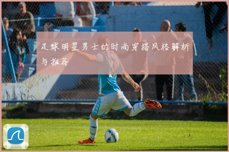 足球明星男士的时尚穿搭风格解析与推荐