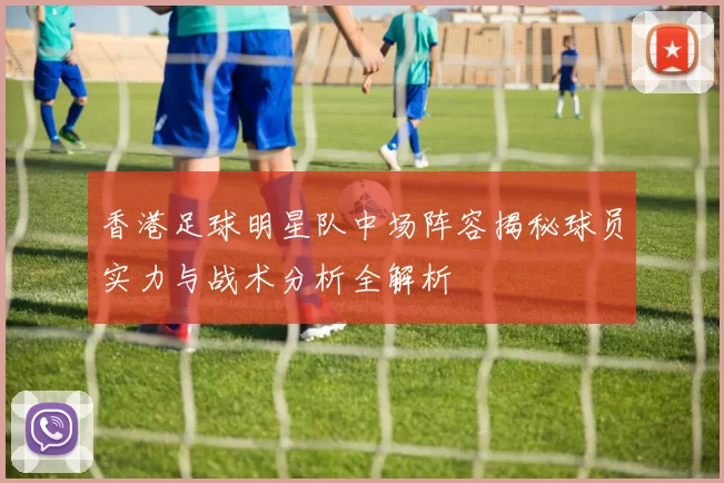香港足球明星队中场阵容揭秘球员实力与战术分析全解析