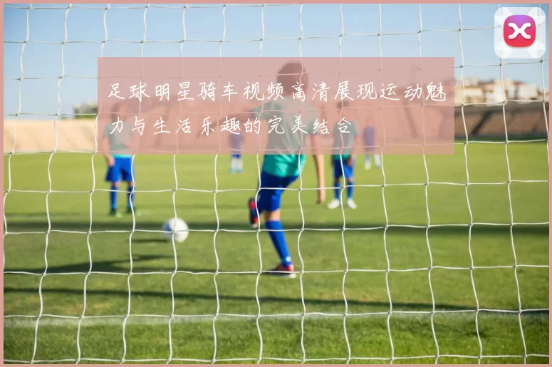 足球明星骑车视频高清展现运动魅力与生活乐趣的完美结合