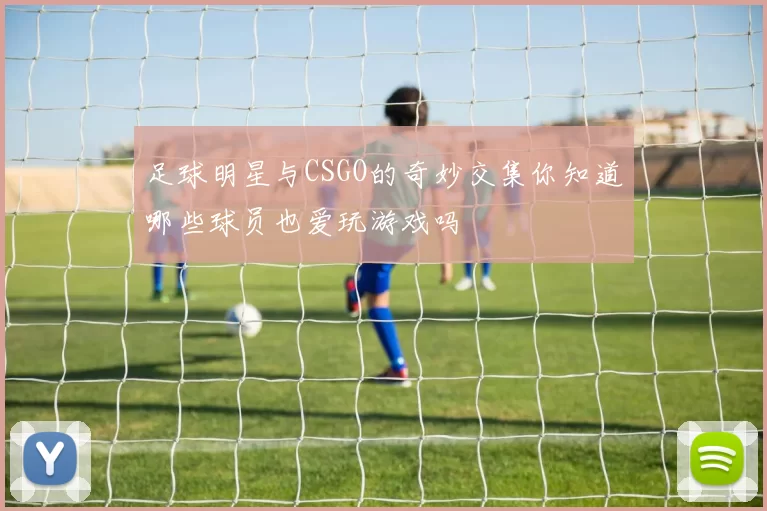 足球明星与CSGO的奇妙交集你知道哪些球员也爱玩游戏吗