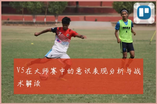 V5在大师赛中的意识表现分析与战术解读