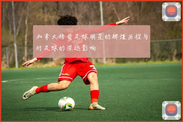 加拿大传奇足球明星的辉煌历程与对足球的深远影响