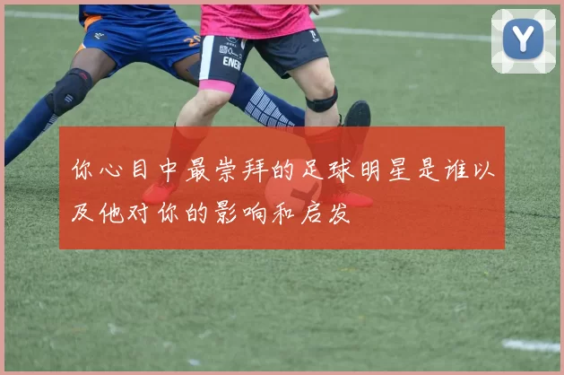 你心目中最崇拜的足球明星是谁以及他对你的影响和启发