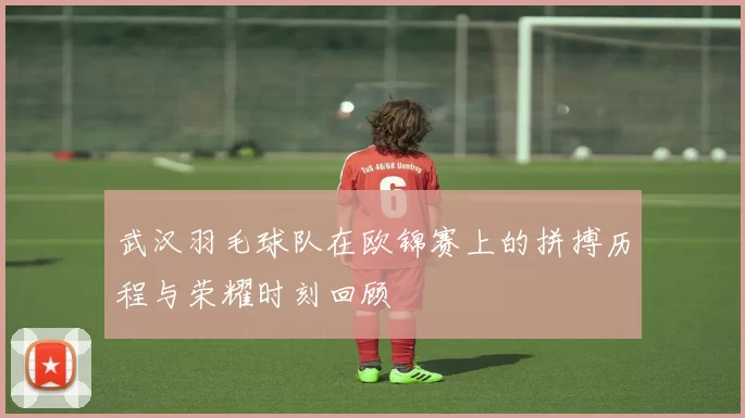 武汉羽毛球队在欧锦赛上的拼搏历程与荣耀时刻回顾