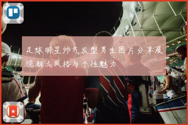 足球明星帅气发型男生图片分享展现潮流风格与个性魅力