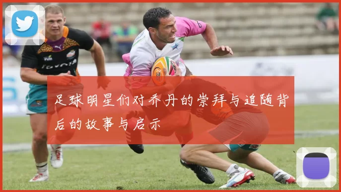 足球明星们对乔丹的崇拜与追随背后的故事与启示