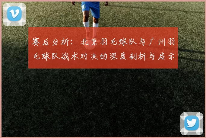 赛后分析：北京羽毛球队与广州羽毛球队战术对决的深度剖析与启示