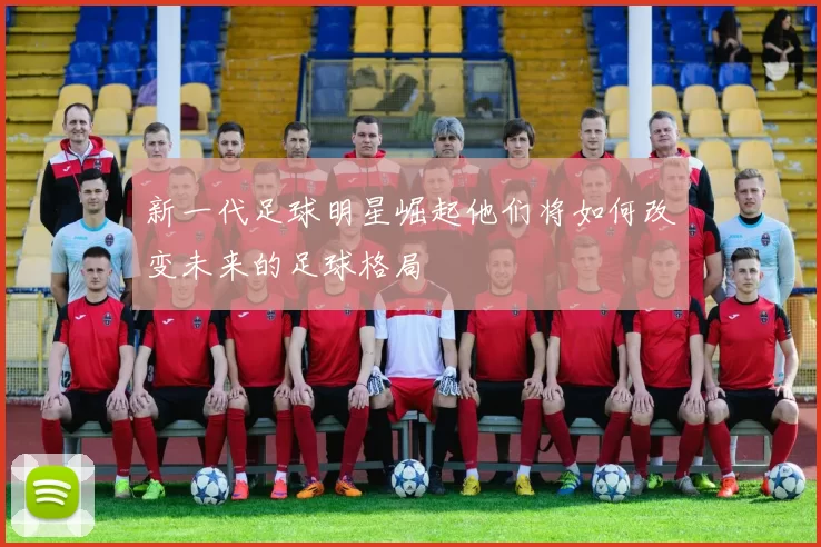 新一代足球明星崛起他们将如何改变未来的足球格局