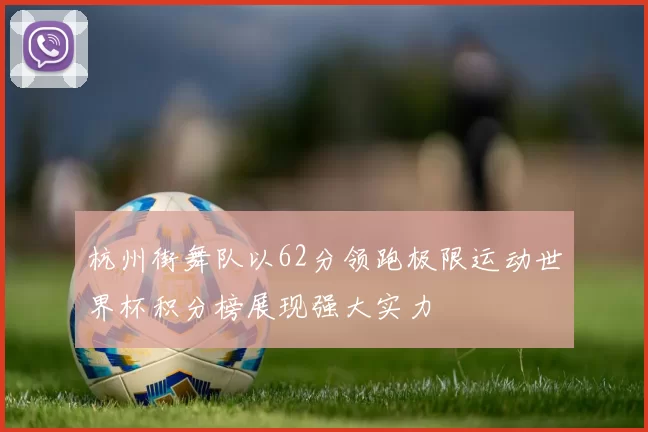 杭州街舞队以62分领跑极限运动世界杯积分榜展现强大实力