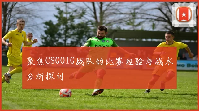 聚焦CSGOIG战队的比赛经验与战术分析探讨