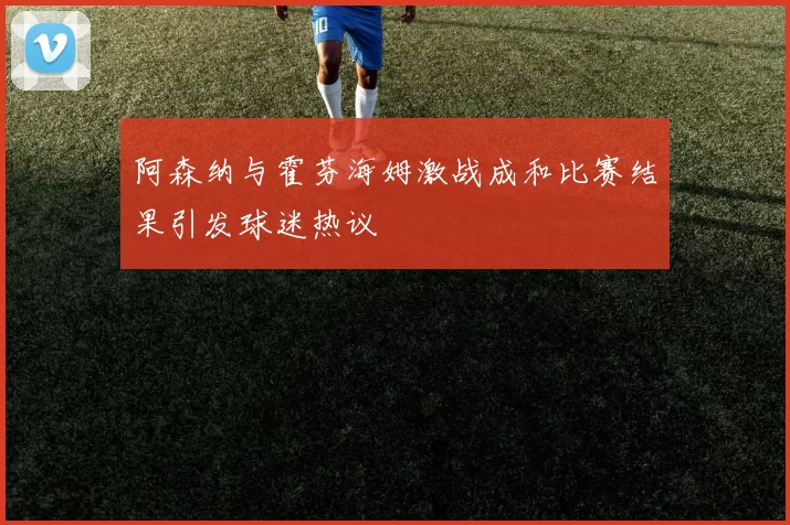 阿森纳与霍芬海姆激战成和比赛结果引发球迷热议