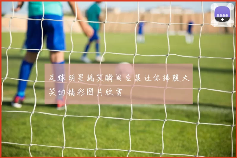 足球明星搞笑瞬间合集让你捧腹大笑的精彩图片欣赏