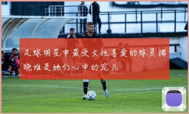 足球明星中最受女性喜爱的球员揭晓谁是她们心中的宠儿