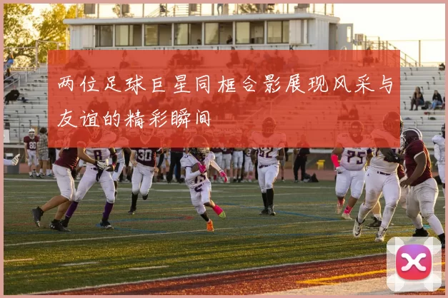 两位足球巨星同框合影展现风采与友谊的精彩瞬间