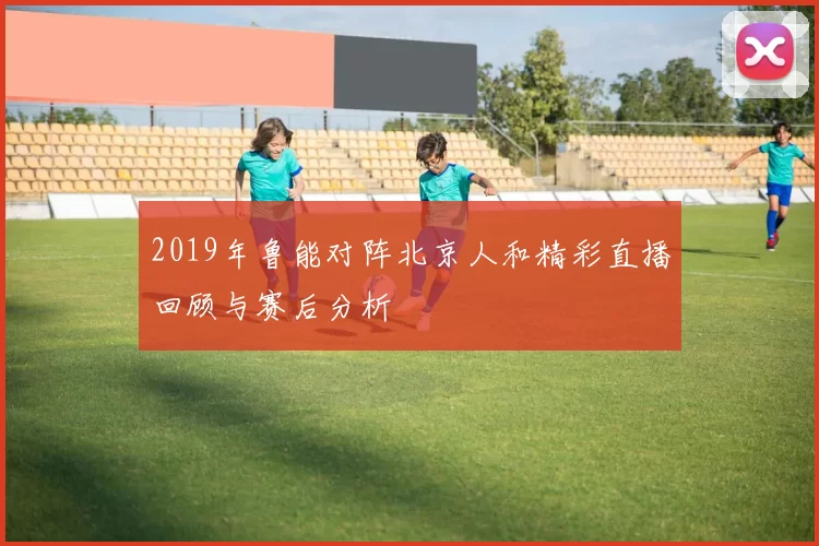 2019年鲁能对阵北京人和精彩直播回顾与赛后分析