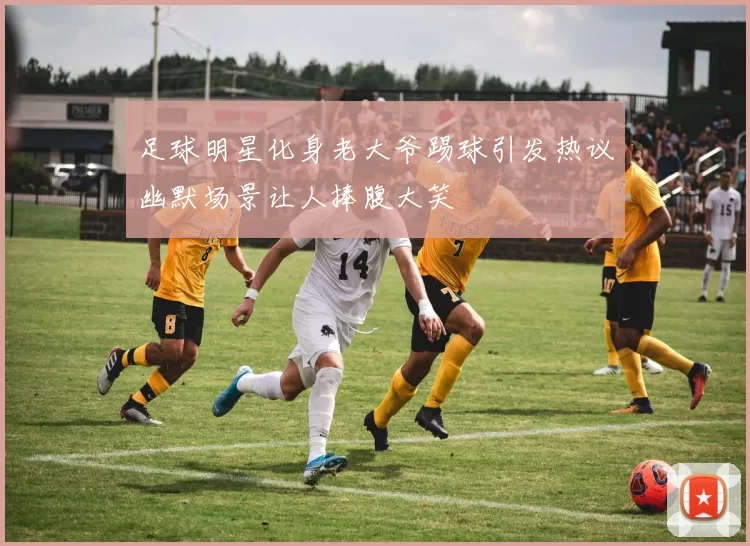 足球明星化身老大爷踢球引发热议幽默场景让人捧腹大笑