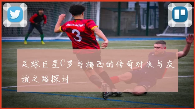 足球巨星C罗与梅西的传奇对决与友谊之路探讨