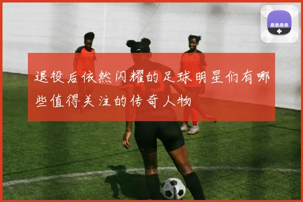 退役后依然闪耀的足球明星们有哪些值得关注的传奇人物