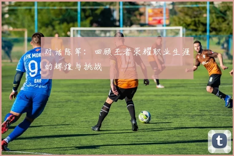 对话陈军：回顾王者荣耀职业生涯的辉煌与挑战