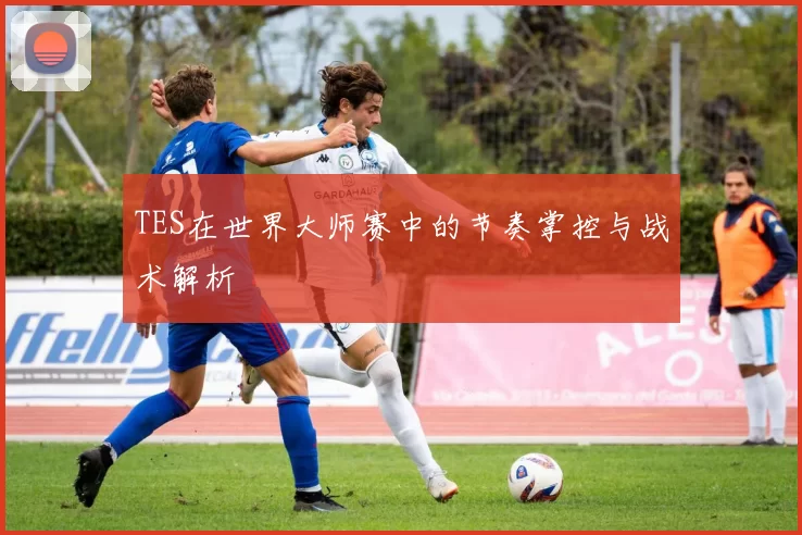 TES在世界大师赛中的节奏掌控与战术解析