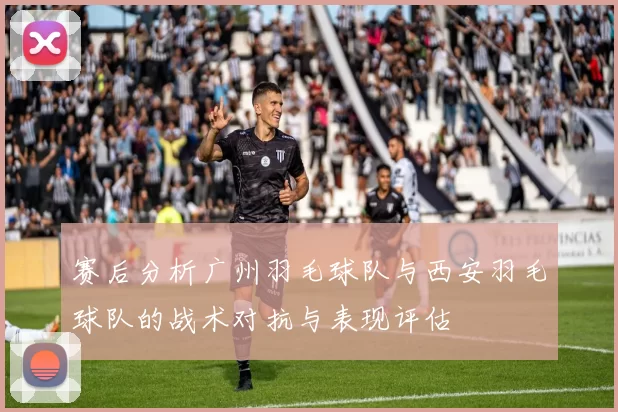 赛后分析广州羽毛球队与西安羽毛球队的战术对抗与表现评估