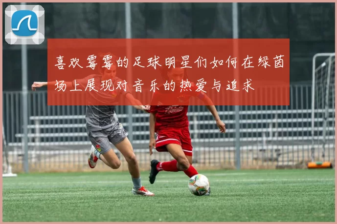 喜欢霉霉的足球明星们如何在绿茵场上展现对音乐的热爱与追求